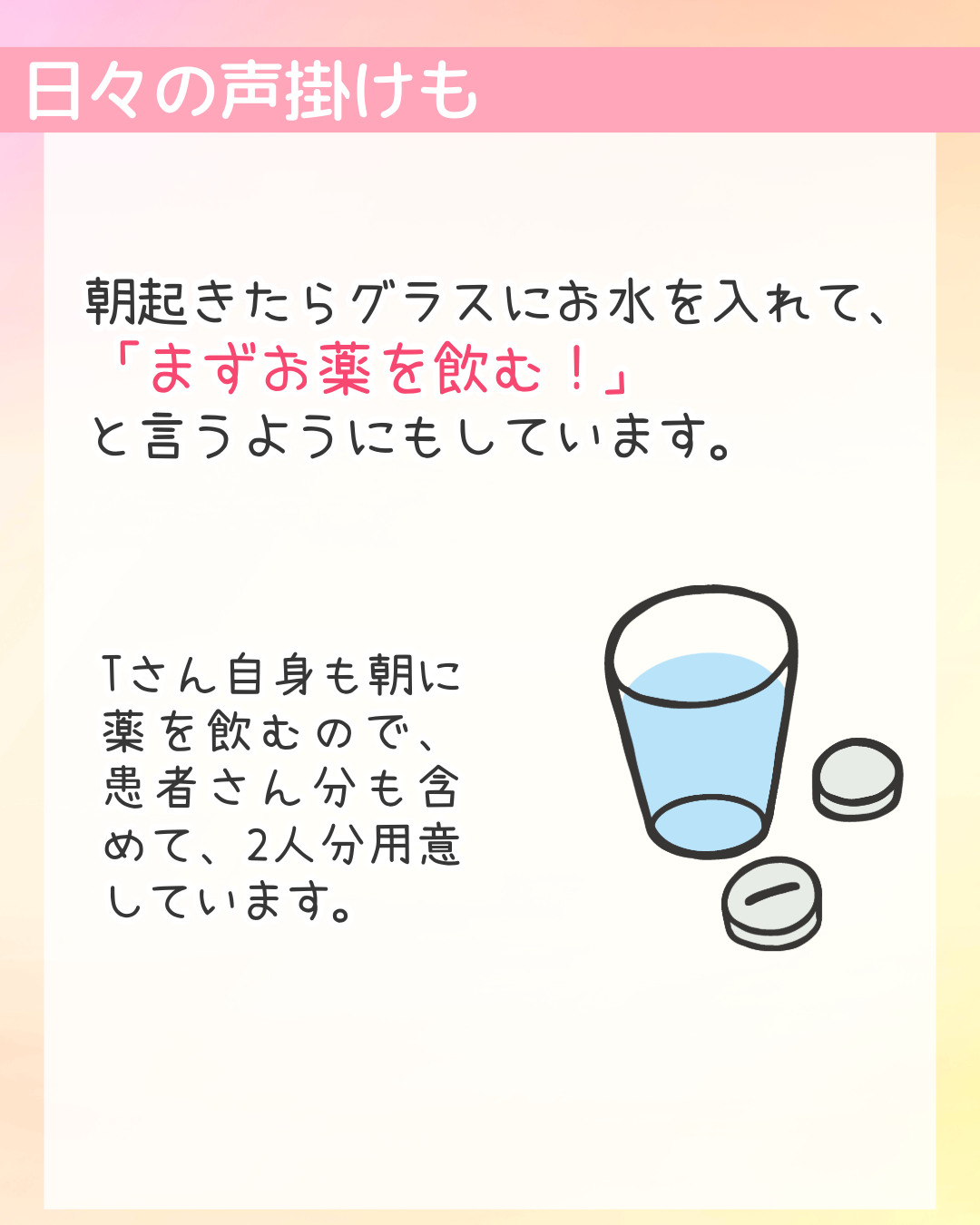 日々の声掛けも　朝起きたらグラスにお水を入れて、「まずお薬を飲む！」と言うようにもしています。​Tさん自身も朝に薬を飲むので、患者さん分も含めて、2人分用意しています。