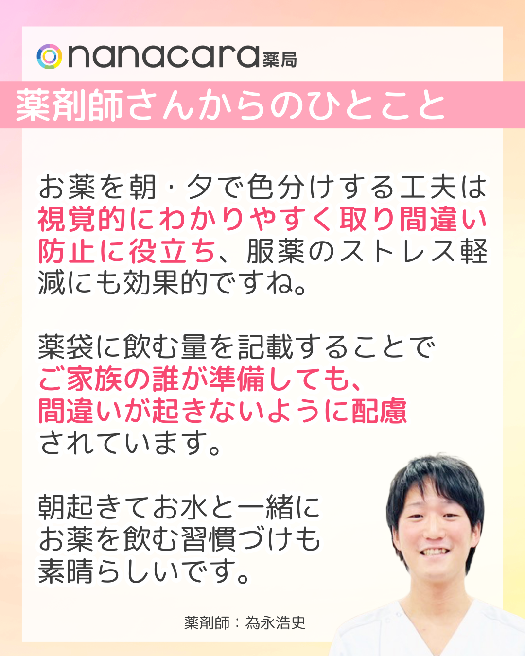 nanacara薬局　薬剤師さんからひとこと「お薬を朝・夕で色分けする工夫は視覚的にわかりやすく取り間違い防止に役立ち、服薬のストレス軽減にも効果的ですね。薬袋に飲む量を記載することでご家族の誰が準備しても、間違いが起きないように配慮されています。朝起きてお水と一緒にお薬を飲む習慣づけも素晴らしいです。
