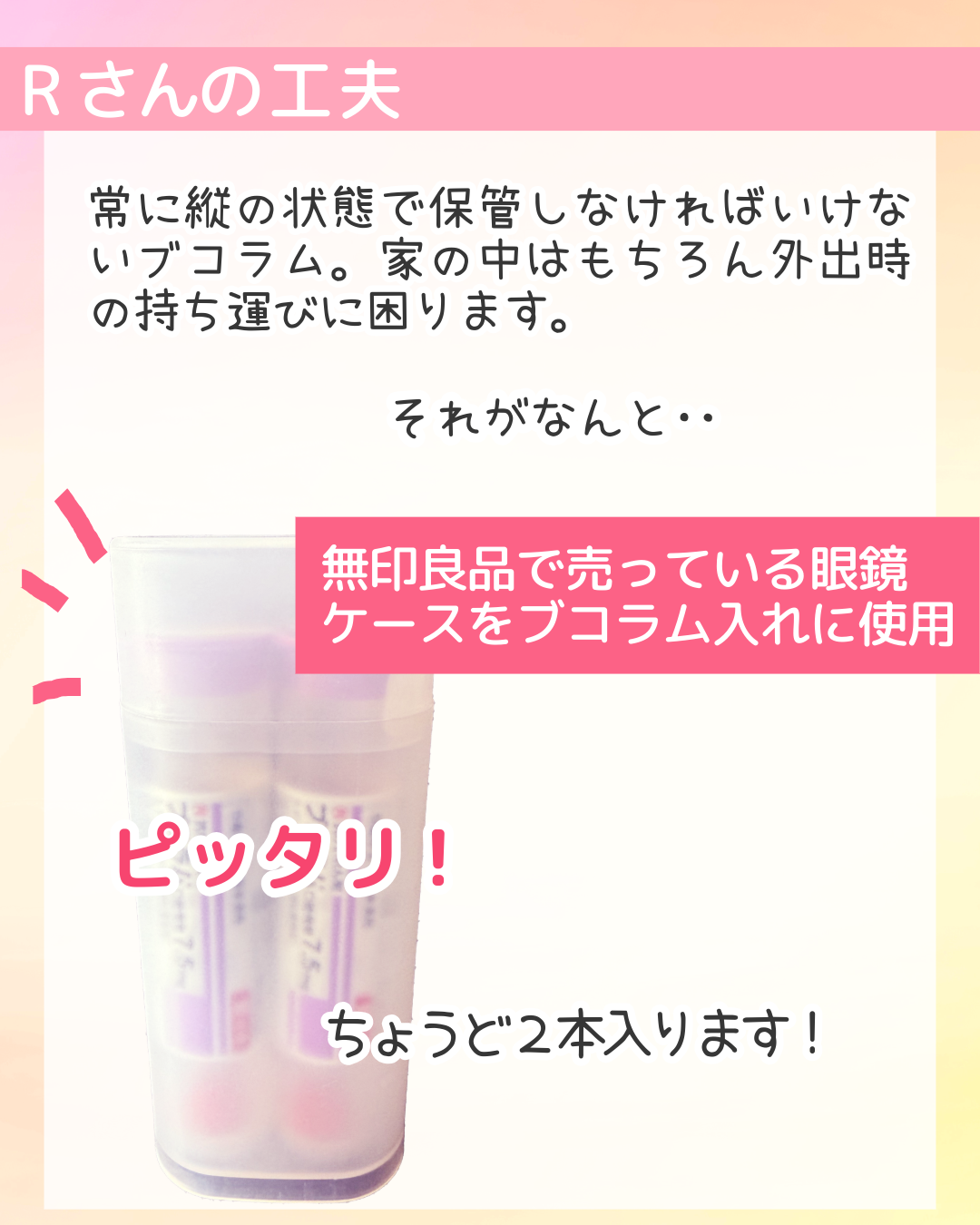 常に縦の状態で保管しなければいけないブコラム。家の中はもちろん外出時の持ち運びに困ります。それがなんと‥　無印良品で売っている眼鏡ケースをブコラム入れに使用　ピッタリ！ちょうど２本入ります！