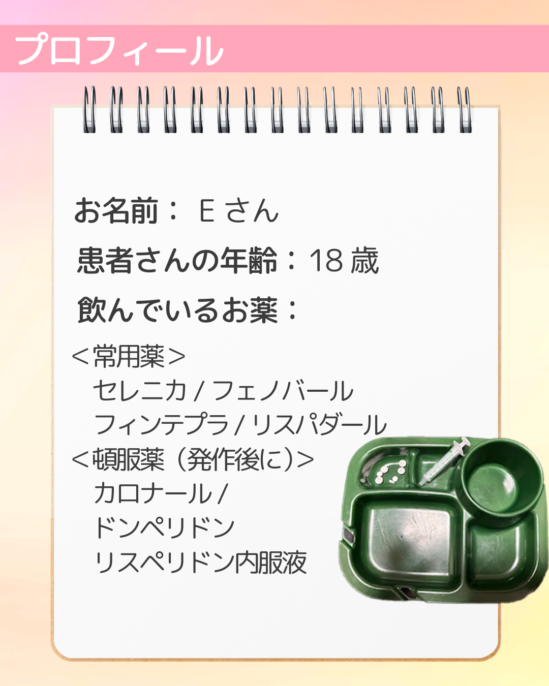 お名前：Eさん　患者さんの年齢：18歳　飲んでいるお薬：＜常用薬＞　セレニカ/フェノバール　フィンテプラ/リスパダール　＜頓服薬（発作後に）＞　カロナール　ドンペリドン　リスペリドン内服液