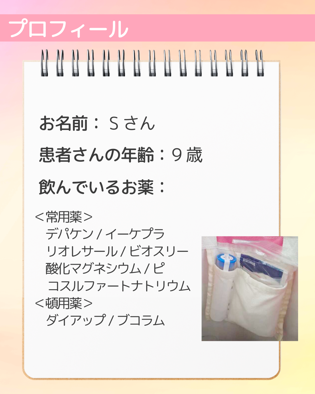 お名前：Sさん　患者さんの年齢：9歳　飲んでいるお薬：＜常用薬＞デパケン/イーケプラ　リオレサール/ビオスリー　酸化マグネシウム/ピ コスルファートナトリウム＜頓用薬＞ダイアップ/ブコラム