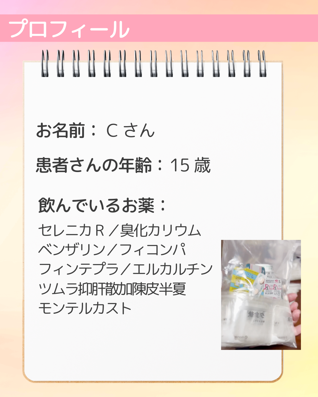 お名前：Cさん　患者さんの年齢：15歳　飲んでいるお薬：セレニカR／臭化カリウム　ベンザリン／フィコンパ　フィンテプラ／エルカルチン　ツムラ抑肝散加陳皮半夏　モンテルカスト