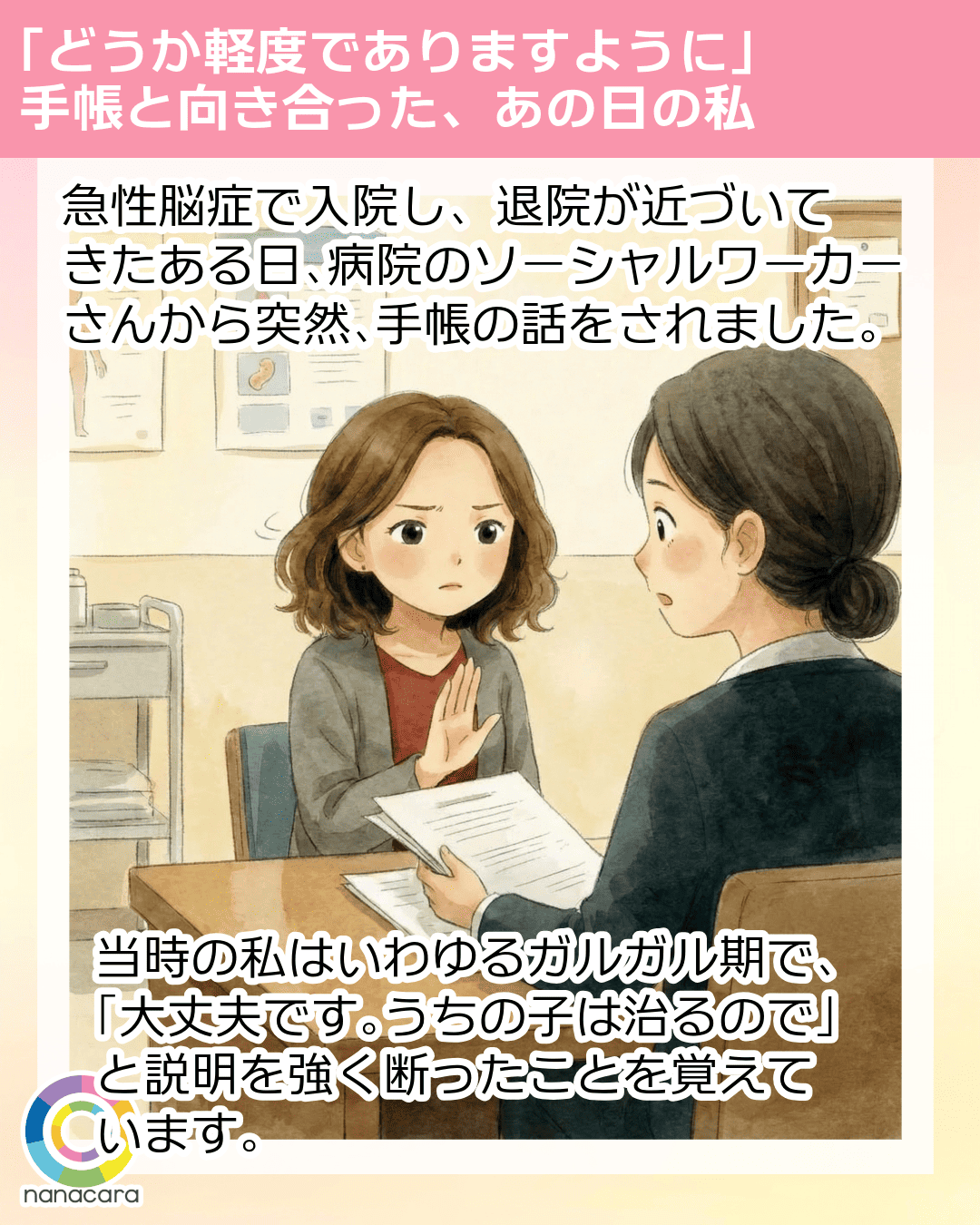 「どうか軽度でありますように」手帳と向き合った、あの日の私 急性脳症で入院し、退院が​近づいてきたある日、​病院の​ソーシャルワーカーさんから​突然、​手帳の​話を​されました。当時の​私は​いわゆる​ガルガル期で、「大丈夫です。​うちの​子は​治るので」と​説明を強く​断った​ことを​覚えています。​