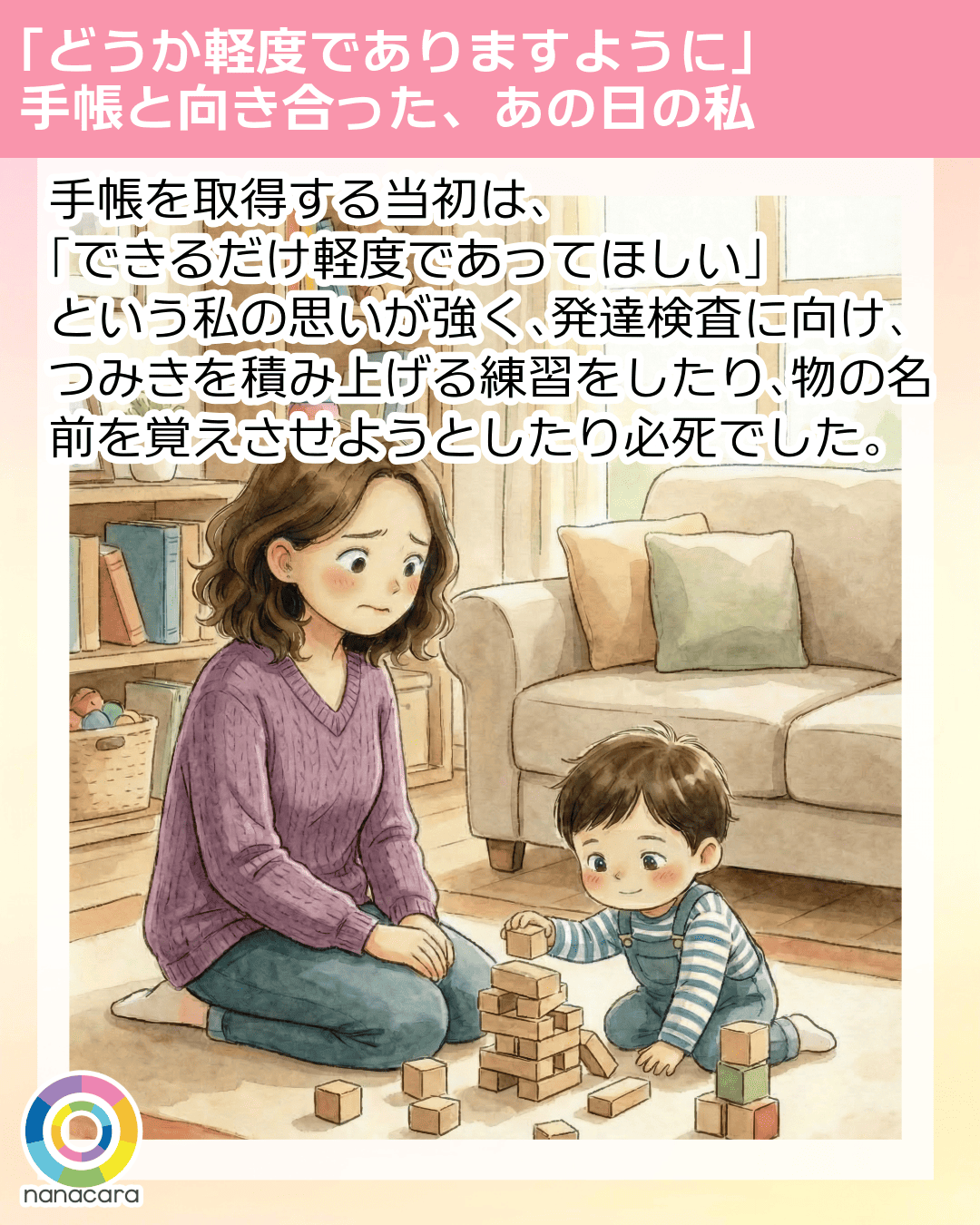 「どうか軽度でありますように」手帳と向き合った、あの日の私 手帳を​取得する​当初は、​「できるだけ軽度であって​ほしい」と​いう​私の​思いが​強く、​発達検査に​向け、​つみきを​積み上げる​練習を​したり、​物の​名前を​覚えさせようとしたり必死でした。​