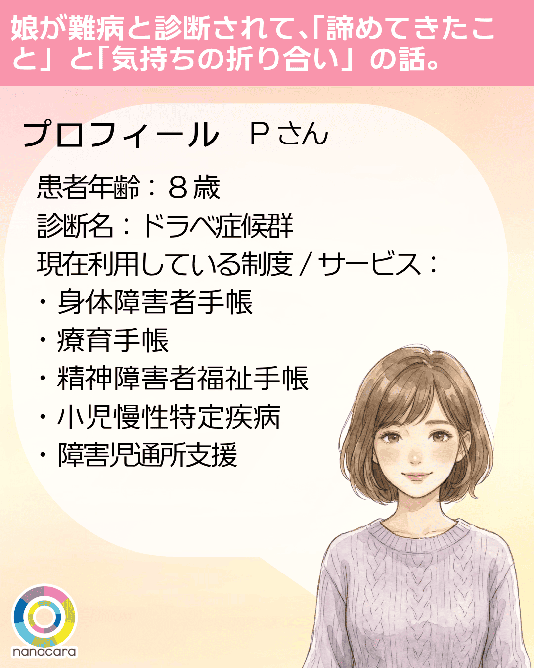 娘が​難病と​診断されて、​「諦めてきた​こと」と​「気持ちの​折り合い」の​話。 プロフィール Pさん 患者年齢： 8歳 診断名：ドラベ症候群 現在利用している制度/サービス：・身体障害者手帳・療育手帳・精神障害者福祉手帳・小児慢性特定疾病・障害児通所支援