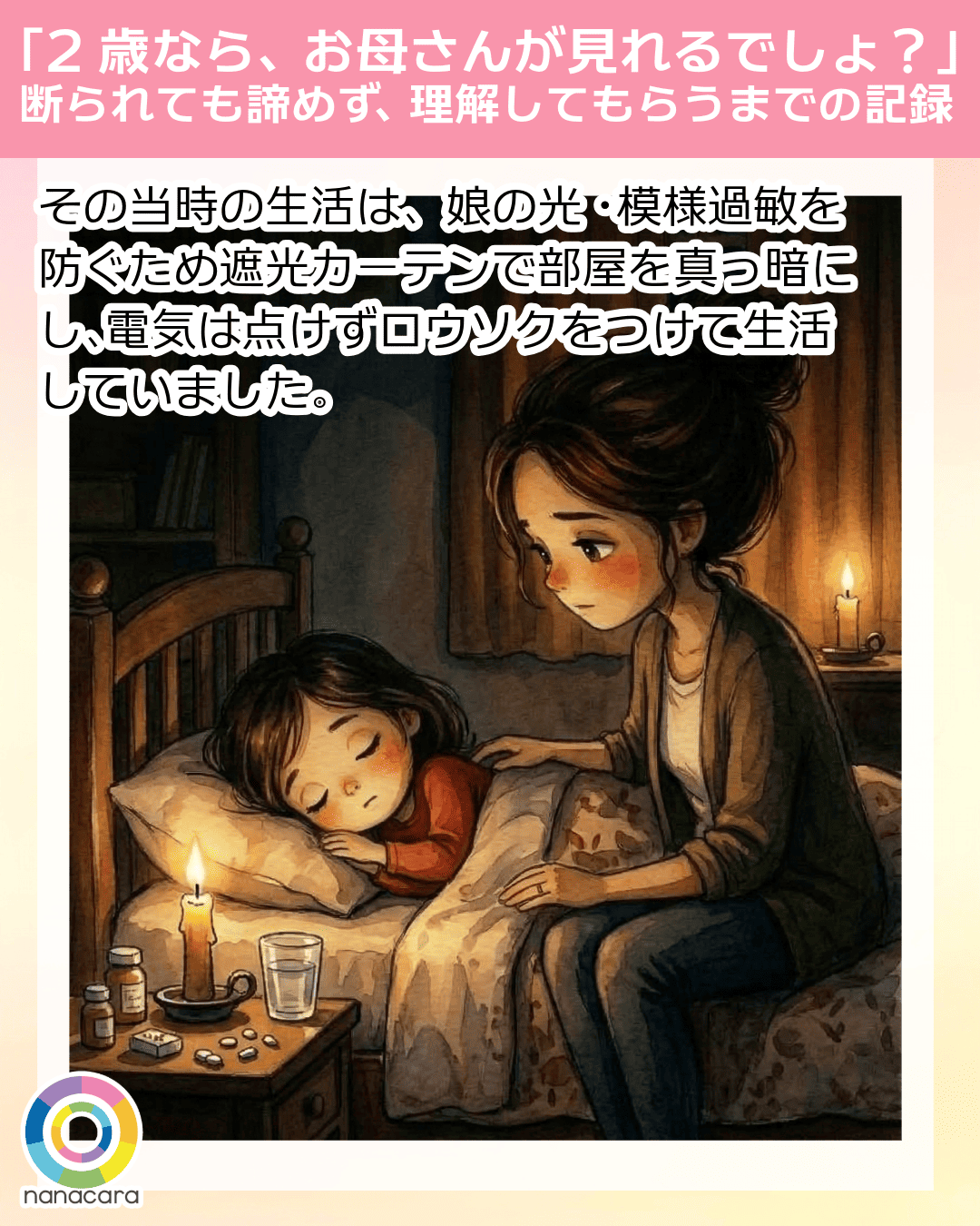 「2歳なら、お母さんが見れるでしょ？」断られても諦めず、理解してもらうまでの記録 その​当時の​生活は​、娘の​光・​模様過敏を​防ぐ​ため遮光カーテンで​部屋を​真っ暗にし、​電気は​点けずロウソクを​つけて​生活していました。​
