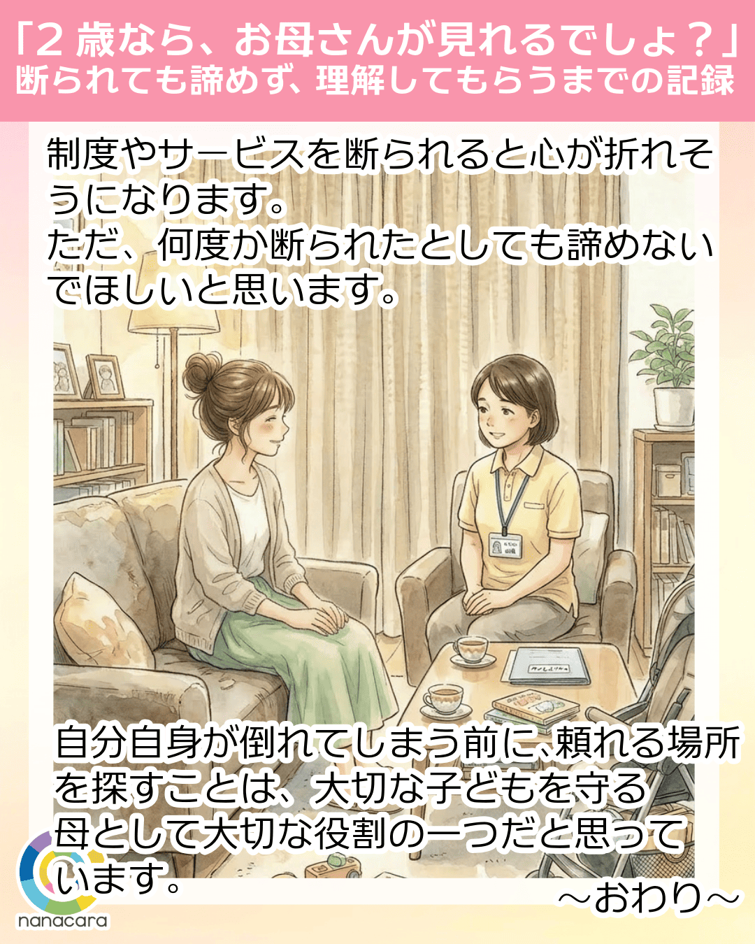 「2歳なら、お母さんが見れるでしょ？」断られても諦めず、理解してもらうまでの記録 制度や​サービスを​断られると心が折れそうになります。ただ、何度か断られたとしても諦めないでほしいと思います。自分​自身が​倒れてしまう​前に、​頼れる​場所を​探すことは、大切な子どもを守る​母と​して​大切な​役割の​一つだと思っています。​～おわり～​​​​