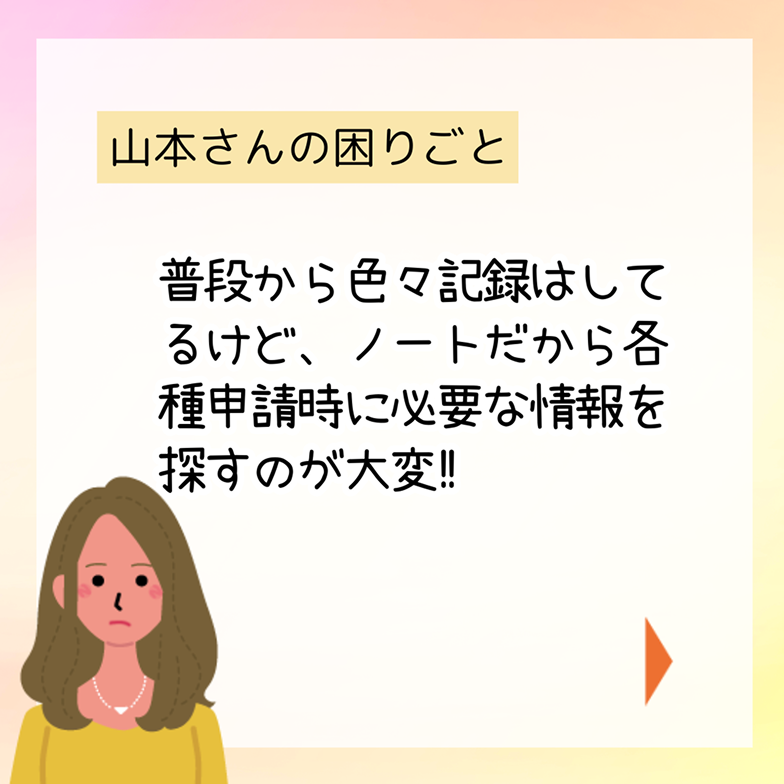 山本さんの困りごと 普段から色々記録はしてるけど、ノートだから各種申請時に必要な情報を探すのが大変!!