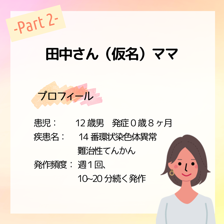 田中さん（仮名）ママ プロフィール 患児：12歳男　発症0歳8ヶ月 疾患名：14番環状染色体異常 難治性てんかん 発作頻度：週１回、10~20分続く発作