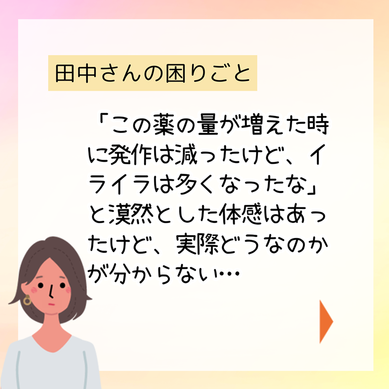 田中さんの困りごと「この薬の量が増えた時に発作は減ったけど、イライラは多くなったな」と漠然とした体感はあったけど、実際どうなのかが分からない…