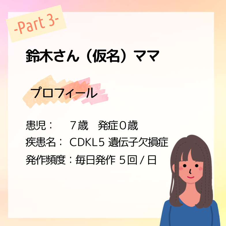 鈴木さん（仮名）ママ プロフィール 患児：７歳　発症０歳 疾患名：CDKL5遺伝子欠損症 発作頻度：毎日発作 ５回/日