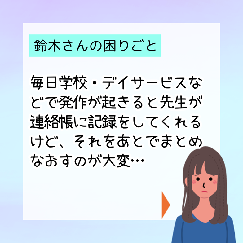 鈴木さんの困りごと 毎日学校・デイサービスなどで発作が起きると先生が連絡帳に記録をしてくれるけど、それをあとでまとめなおすのが大変…