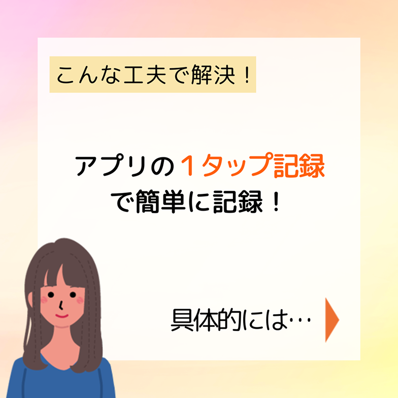 こんな工夫で解決！ アプリの１タップ記録で簡単に記録！ 具体的には…