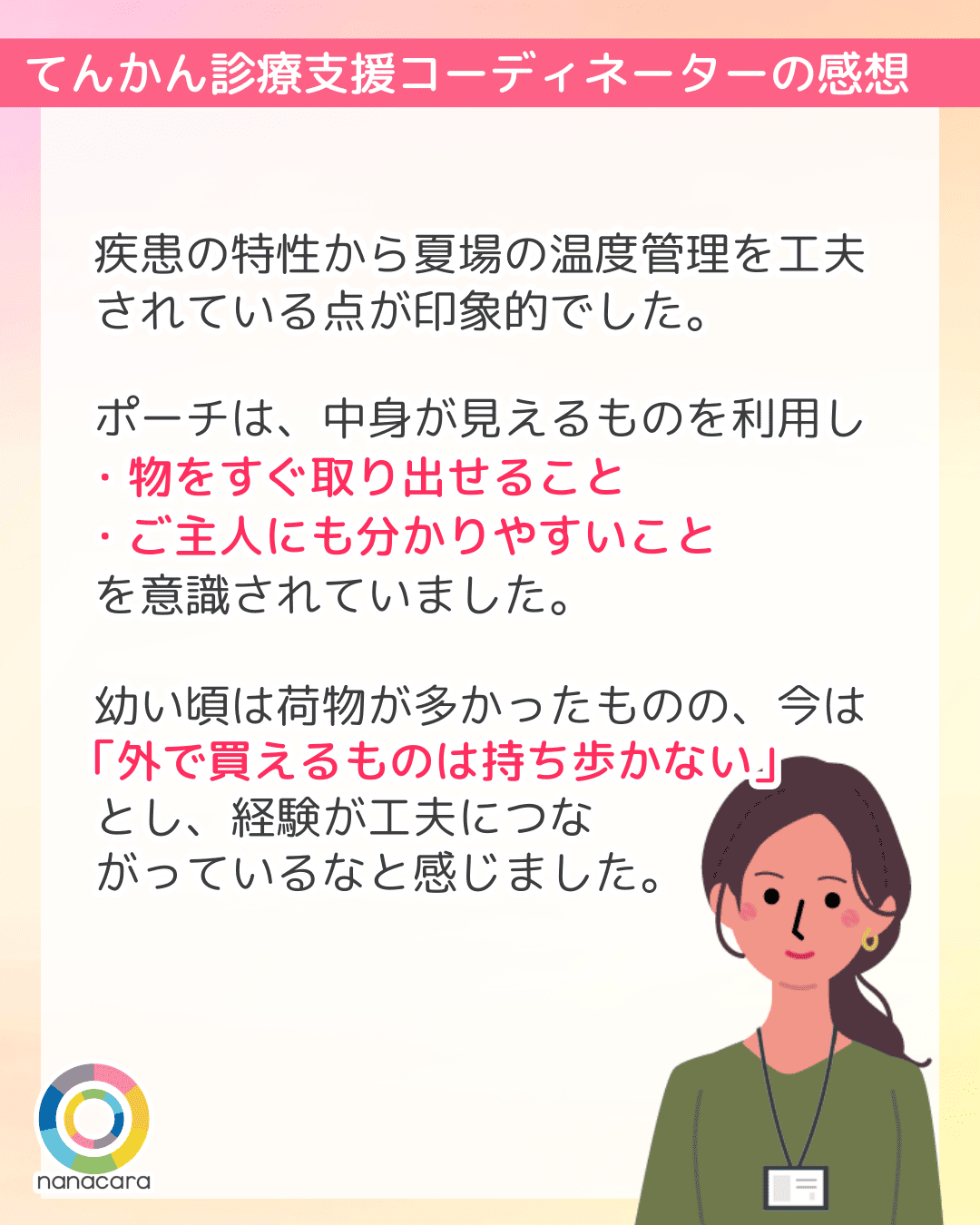 てんかん診療支援コーディネーターの感想 疾患の特性から夏場の温度管理を工夫されている点が印象的でした。ポーチは、中身が見えるものを利用し・物をすぐ取り出せること・ご主人にも分かりやすいことを意識されていました。幼い頃は荷物が多かったものの、今は「外で買えるものは持ち歩かない」とし、経験が工夫につながっているなと感じました。