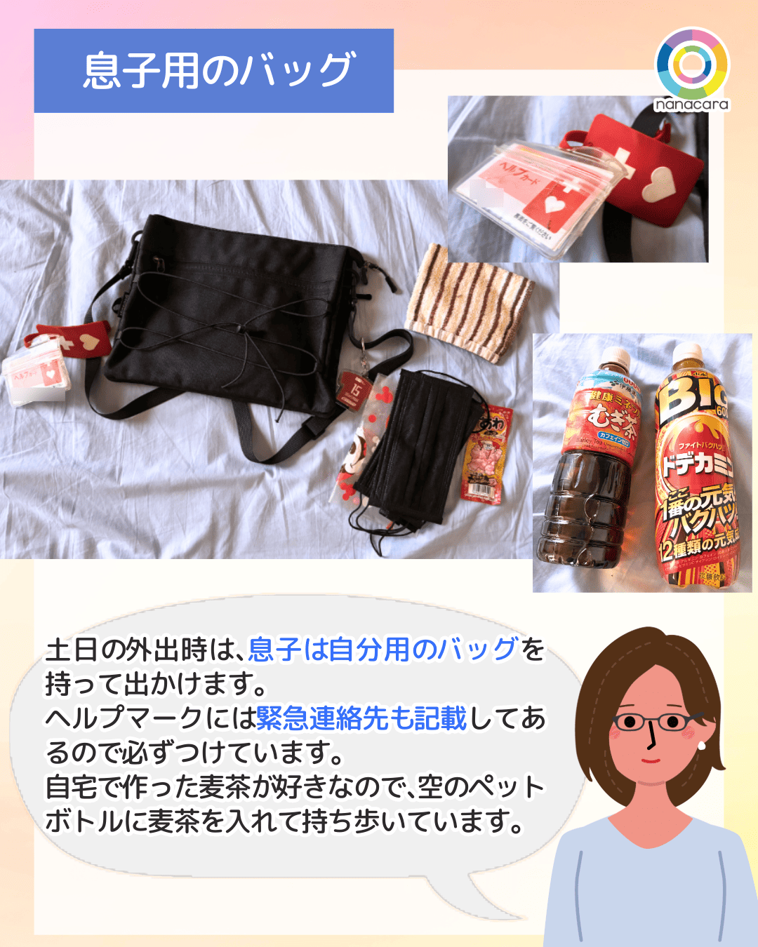 息子用の​バッグ 土日の​外出時は、​息子は​自分用の​バッグを​持って出かけます。ヘルプマークには​緊急連絡先も​記載してあるので​必ずつけています。自宅で​作った​麦茶が​好きなので、​空の​ペットボトルに​麦茶を​入れて​持ち歩いています。