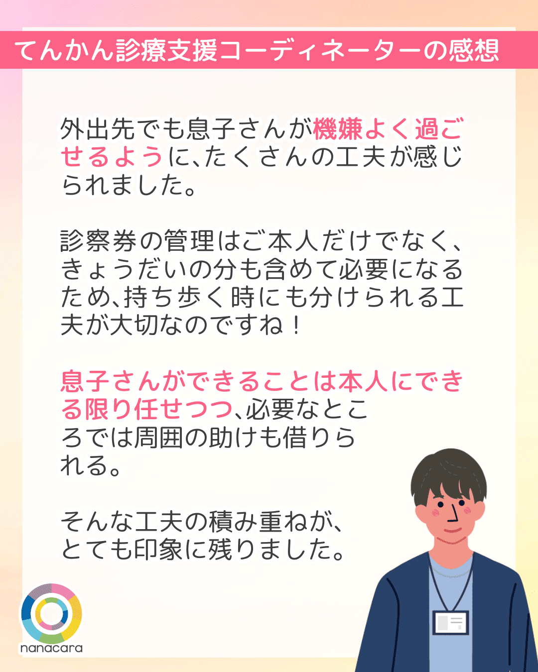てんかん診療支援コーディネーターの感想 外出先でも​息子さんが​機嫌よく過ごせるように、​たくさんの​工夫が​感じられました。​​診察券の​管理は​ご本人だけでなく、​きょうだいの​分も​含めて​必要に​なる​ため、​持ち歩く時にも​分けられる​工夫が​大切なのですね！​息子さん​が​できる​ことは本人に​できる​限り任せつつ、​必要なところでは​周囲の​助けも​借りられる。そんな​工夫の​積み重ねが、​とても​印象に​残りました。​