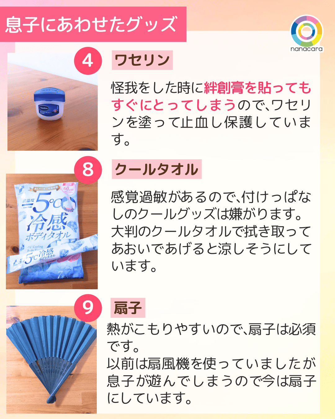 息子に​あわせた​グッズ 4 ワセリン 怪我をした​時に​絆創膏を貼っても​すぐに​とってしまうので、​ワセリンを​塗って​止血し保護しています。8 クールタオル 感覚過敏が​あるので、​付けっぱなしの​クールグッズは​嫌がります。大判の​クールタオルで​拭き取って​あ​おいであげると​涼しそうに​しています。9 扇子 熱が​こもりやすいので、​扇子は​必須です。以前は​扇風機を​使っていましたが​息子が​遊んでしまうので​今は​扇子に​しています。