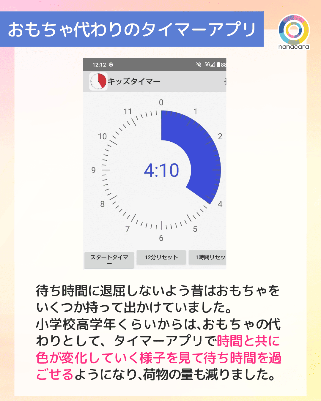 おもちゃ​代わりのタイマーアプリ 待ち時間に​退屈しないよう昔は​おもちゃを​いく​つか​持って出かけていました。​小学校高学年くらいからは、​おもちゃの​代わりとして、タイマーアプリで​時間と​共に​色が​変化していく​様子を​見て​待ち時間を​過ごせるようになり、​荷物の​量も​減りました。​