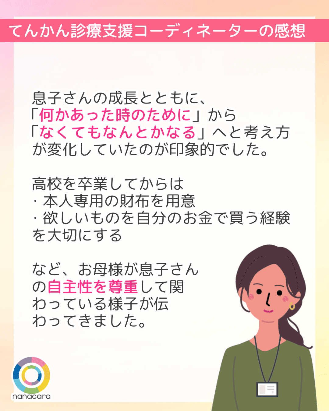 ​​てんかん診療支援コーディネーターの感想 息子さんの成長とともに、「何かあった時のために」から「なくてもなんとかなる」へと考え方が変化していたのが印象的でした。高校を卒業してからは・本人専用の財布を用意・欲しいものを自分のお金で買う経験を大切にするなど、お母様が息子さんの自主性を尊重して関わっている様子が伝わってきました。