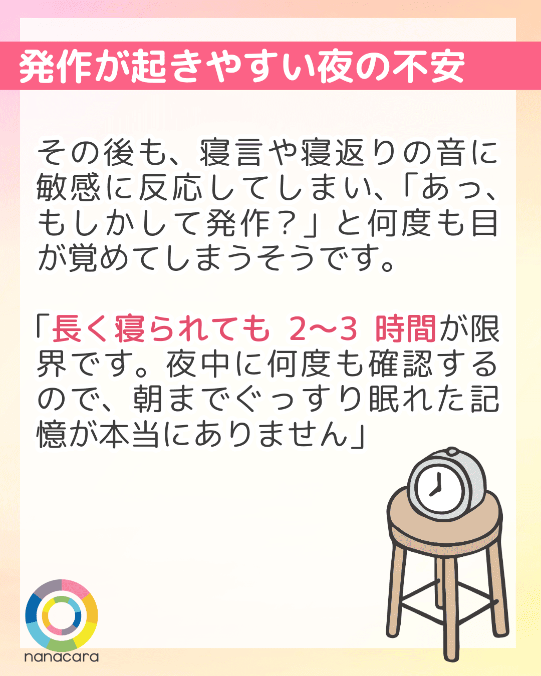 発作が起きやすい夜の不安 その後も、寝言や寝返りの音に敏感に反応してしまい、「あっ、もしかして発作？」と何度も目が覚めてしまうそうです。「長く寝られても2〜3時間が限界です。夜中に何度も確認するので、朝までぐっすり眠れた記憶が本当にありません」