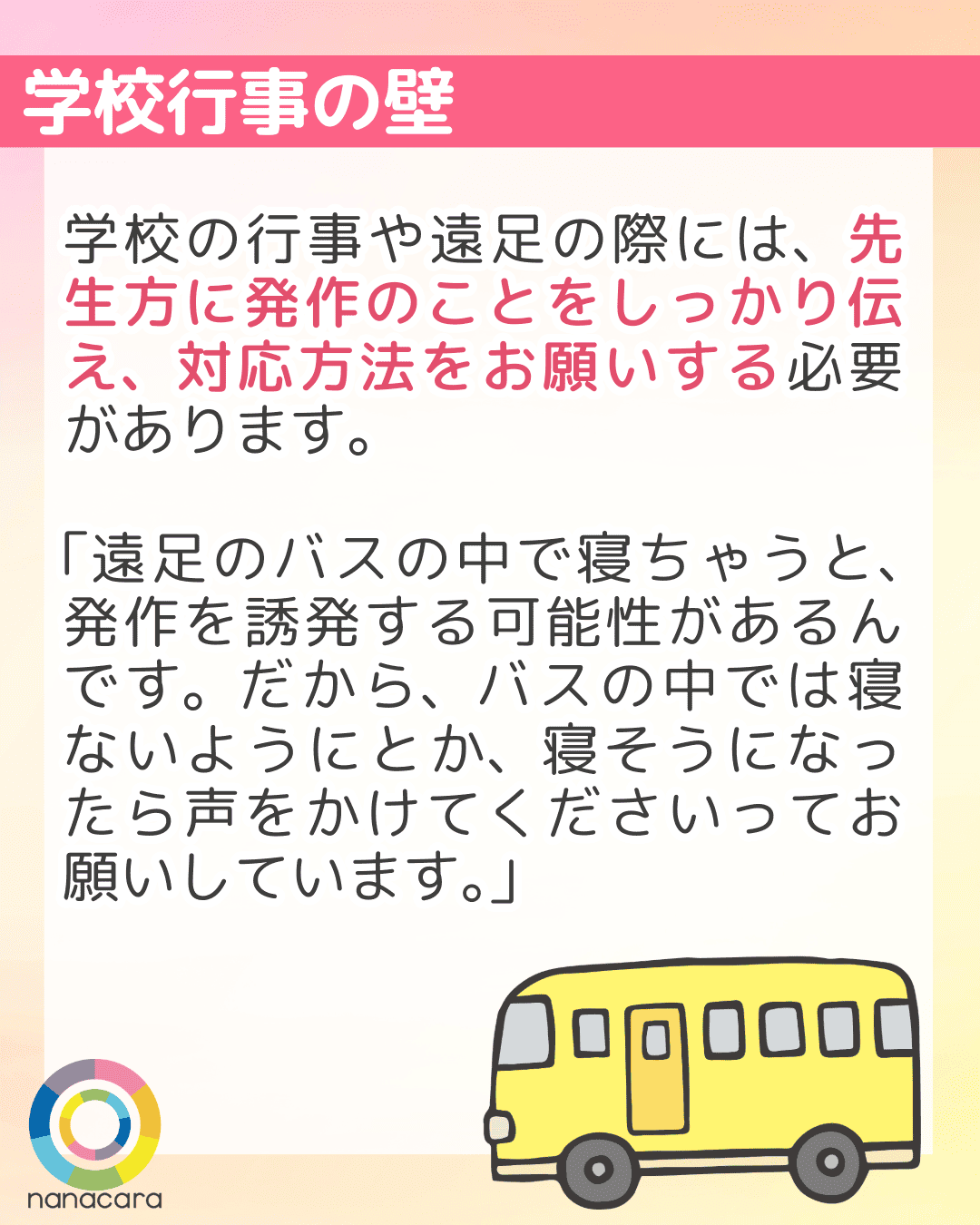 学校行事の壁 学校の行事や遠足の際には、先生方に発作のことをしっかり伝え、対応方法をお願いする必要があります。「遠足のバスの中で寝ちゃうと、発作を誘発する可能性があるんです。だから、バスの中では寝ないようにとか、寝そうになったら声をかけてくださいってお願いしています。」