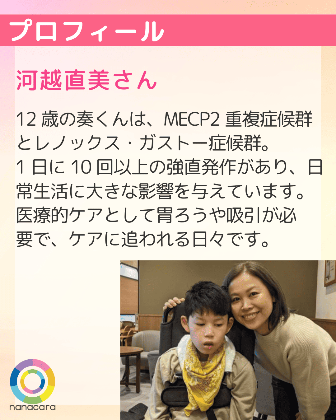 プロフィール 河越直美さん 12歳の奏くんは、MECP2重複症候群とレノックス・ガストー症候群。1日に10回以上の強直発作があり、日常生活に大きな影響を与えています。医療的ケアとして胃ろうや吸引が必要で、ケアに追われる日々です。