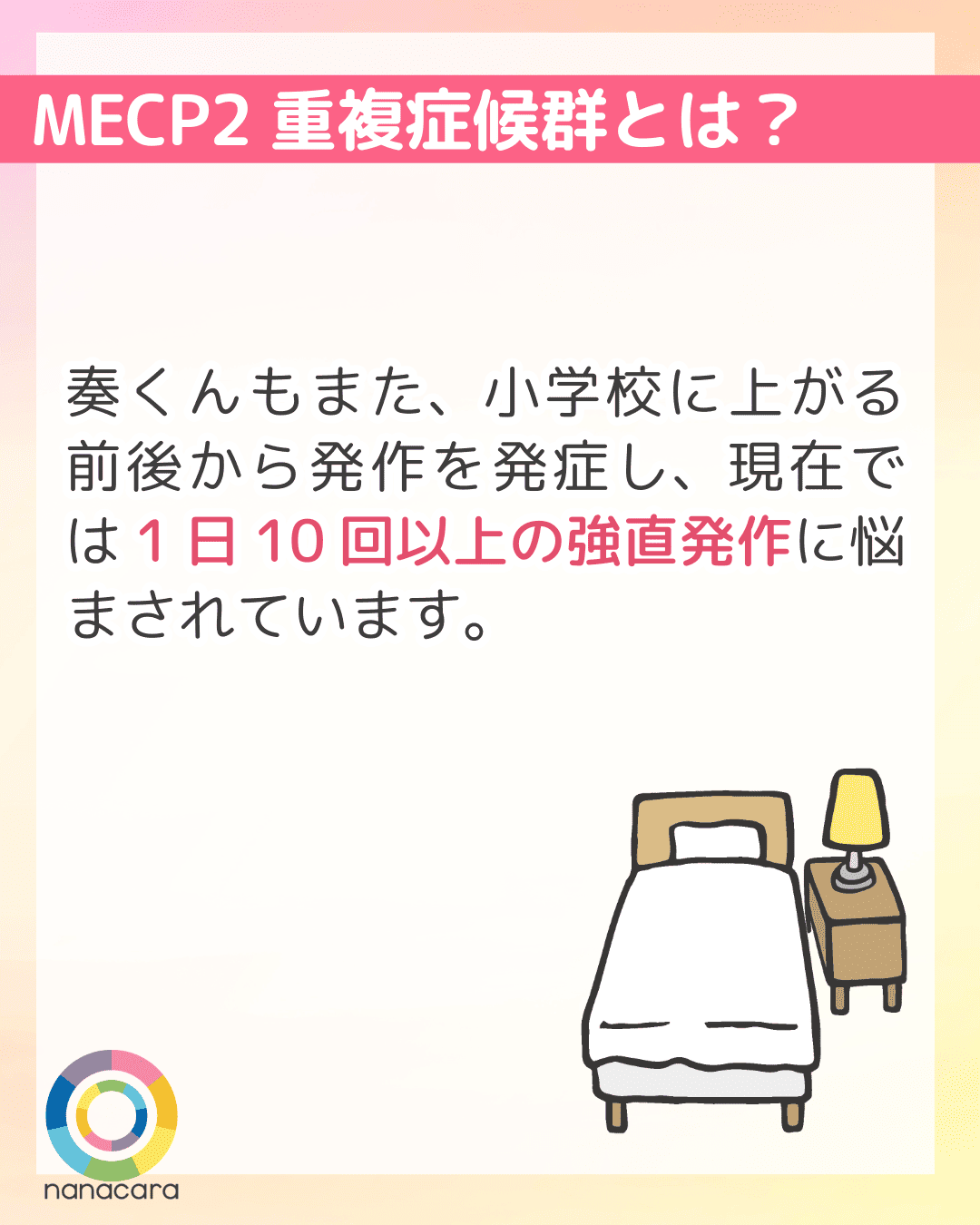 MECP2重複症候群とは？ 奏くんもまた、小学校に上がる前後から発作を発症し、現在では1日10回以上の強直発作に悩まされています。