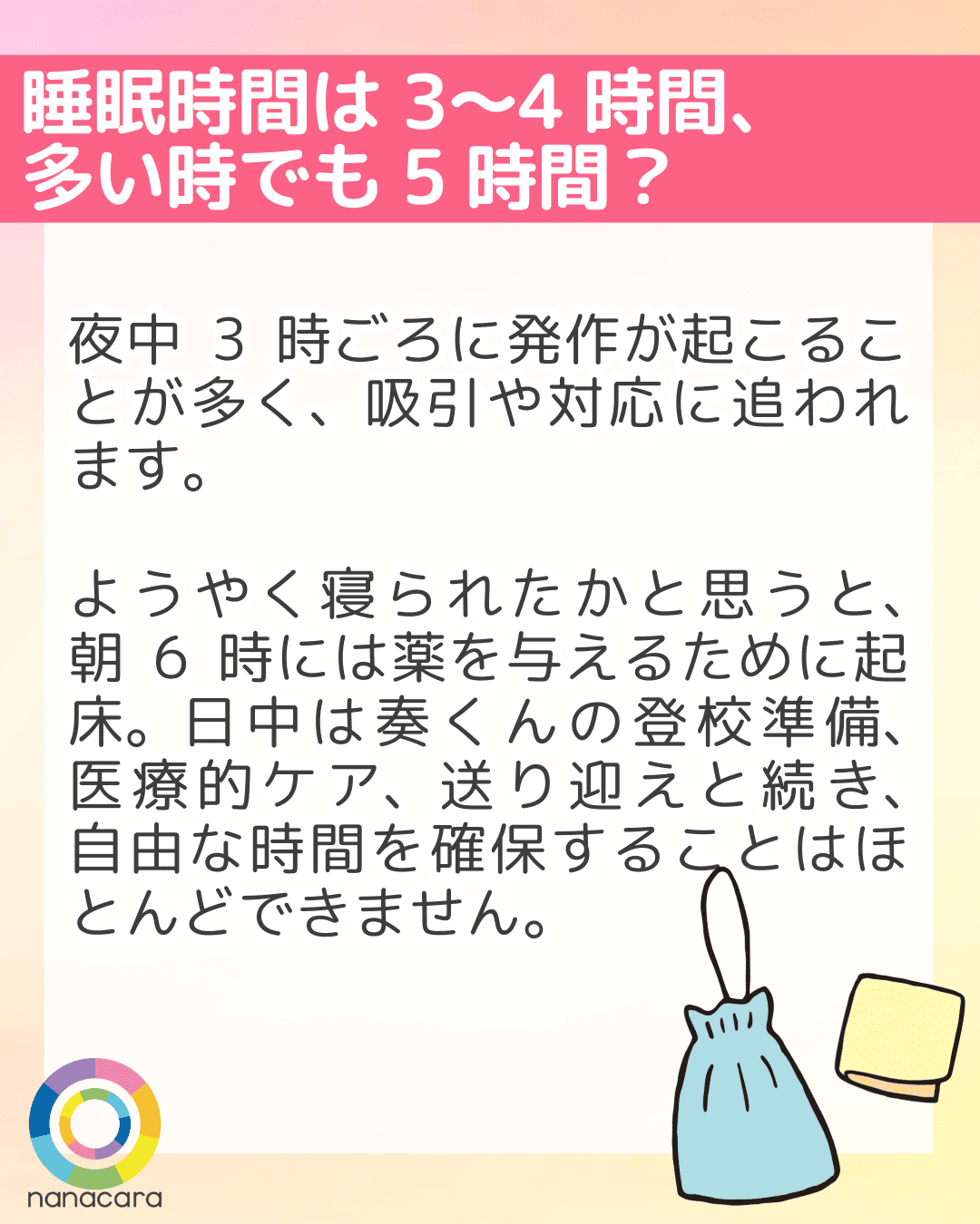 睡眠時間は3〜4時間、多い時でも5時間？ 夜中3時ごろに発作が起こることが多く、吸引や対応に追われます。ようやく寝られたかと思うと、朝6時には薬を与えるために起床。日中は奏くんの登校準備、医療的ケア、送り迎えと続き、自由な時間を確保することはほとんどできません。