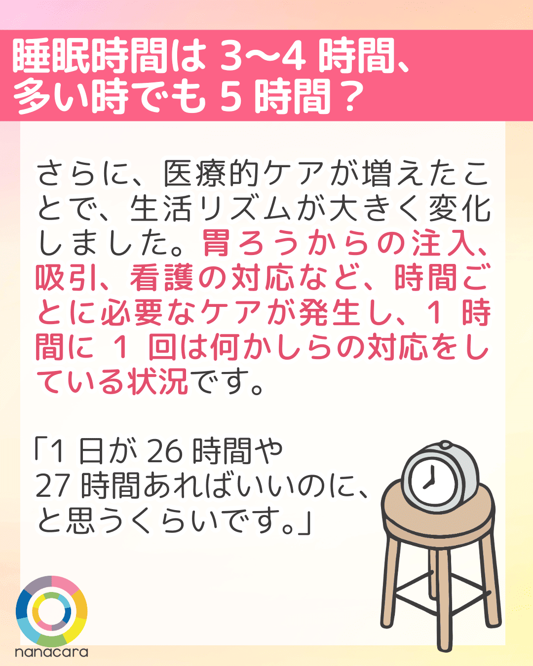 睡眠時間は3〜4時間、多い時でも5時間？ さらに、医療的ケアが増えたことで、生活リズムが大きく変化しました。胃ろうからの注入、吸引、看護の対応など、時間ごとに必要なケアが発生し、1時間に1回は何かしらの対応をしている状況です。「1日が26時間や27時間あればいいのに、と思うくらいです。」