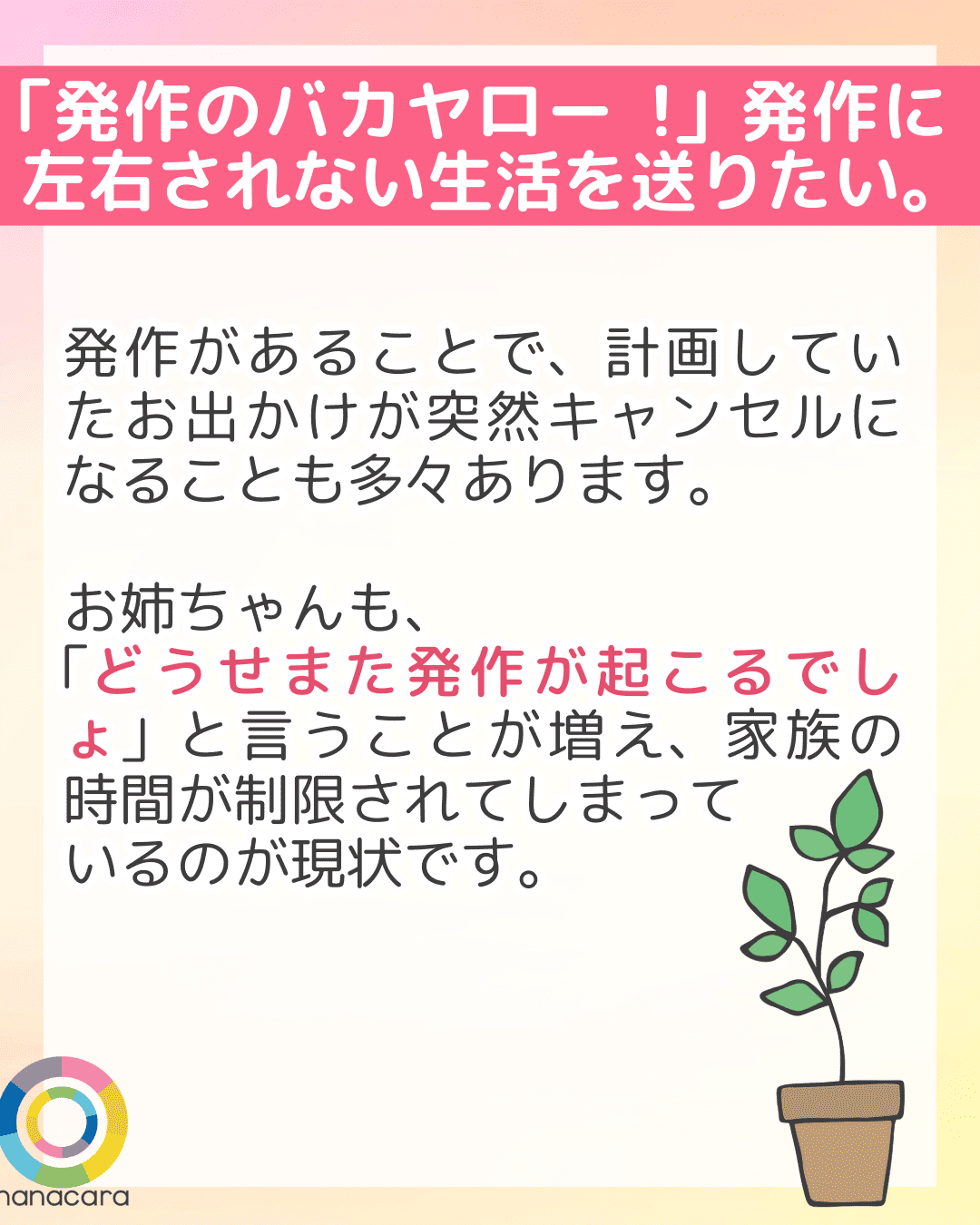 「発作のバカヤロー!」発作に左右されない生活を送りたい。 発作があることで、計画していたお出かけが突然キャンセルになることも多々あります。お姉ちゃんも、「どうせまた発作が起こるでしょ」と言うことが増え、家族の時間が制限されてしまっているのが現状です。