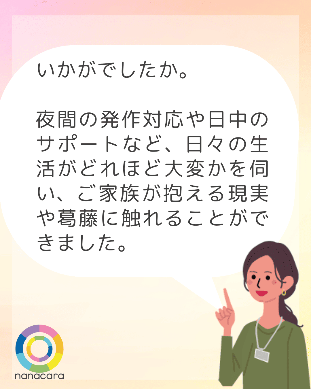 いかがでしたか。夜間の発作対応や日中のサポートなど、日々の生活がどれほど大変かを伺い、ご家族が抱える現実や葛藤に触れることができました。