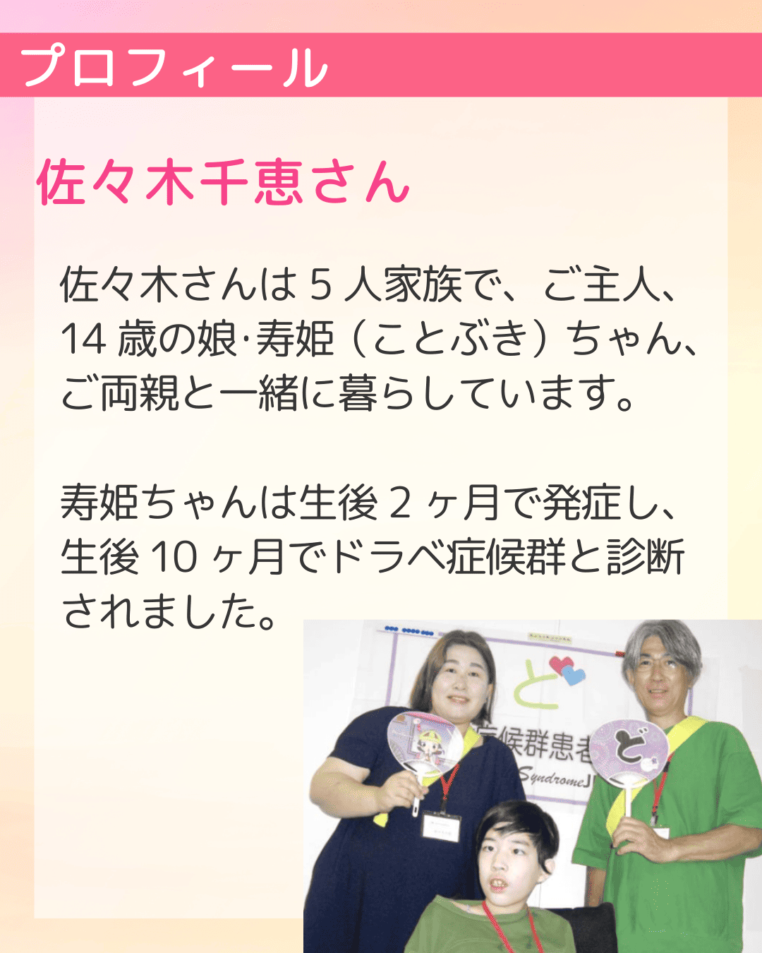 プロフィール 佐々木千恵さん 佐々木さんは5人家族で、ご主人、14歳の娘・寿姫（ことぶき）ちゃん、ご両親と一緒に暮らしています。寿姫ちゃんは生後2ヶ月で発症し、生後10ヶ月でドラベ症候群と診断されました。