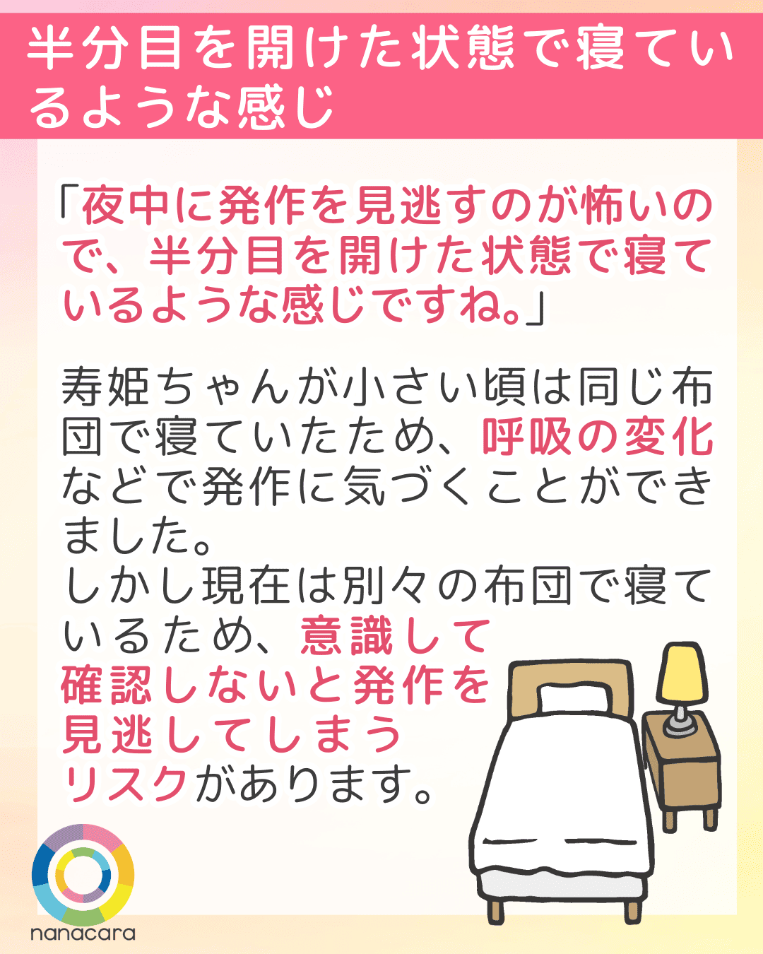 半分目を開けた状態で寝ているような感じ 「夜中に発作を見逃すのが怖いので、半分目を開けた状態で寝ているような感じですね。」寿姫ちゃんが小さい頃は同じ布団で寝ていたため、呼吸の変化などで発作に気づくことができました。しかし現在は別々の布団で寝ているため、意識して確認しないと発作を見逃してしまうリスクがあります。