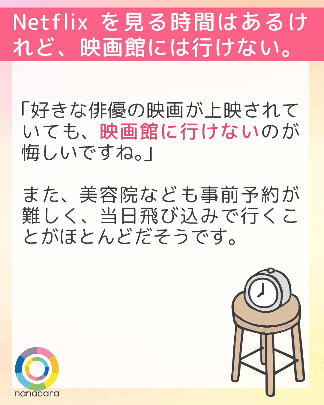 Netflixを見る時間はあるけれど、映画館には行けない。「好きな俳優の映画が上映されていても、映画館に行けないのが悔しいですね。」また、美容院なども事前予約が難しく、当日飛び込みで行くことがほとんどだそうです。