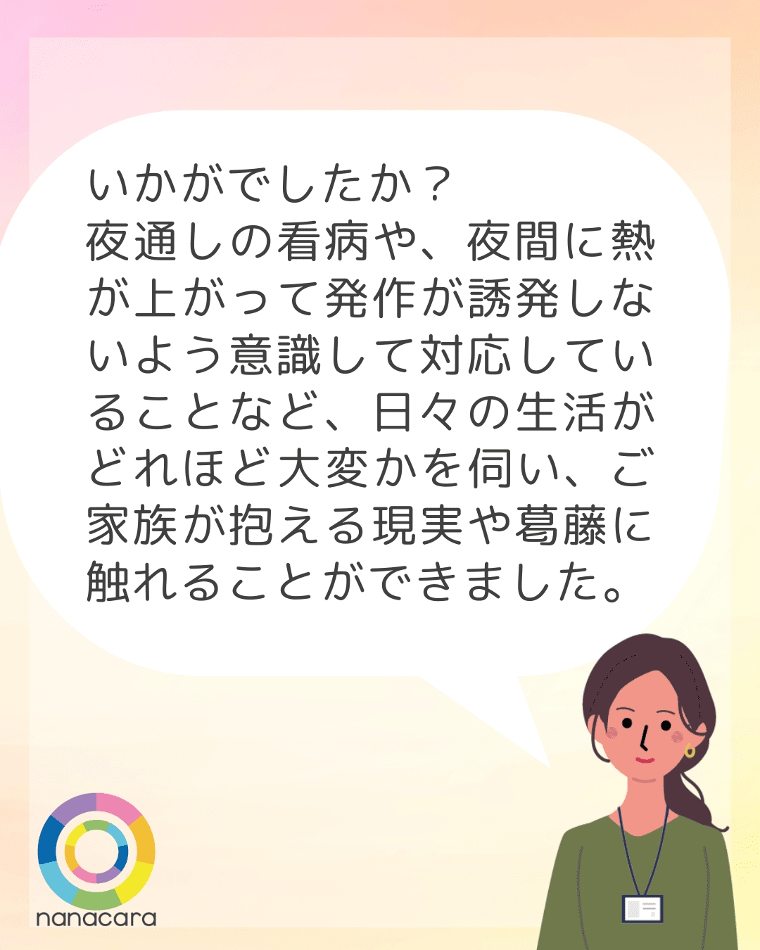 いかがでしたか？夜通しの看病や、夜間に熱が上がって発作が誘発しないよう意識して対応していることなど、日々の生活がどれほど大変かを伺い、ご家族が抱える現実や葛藤に触れることができました。