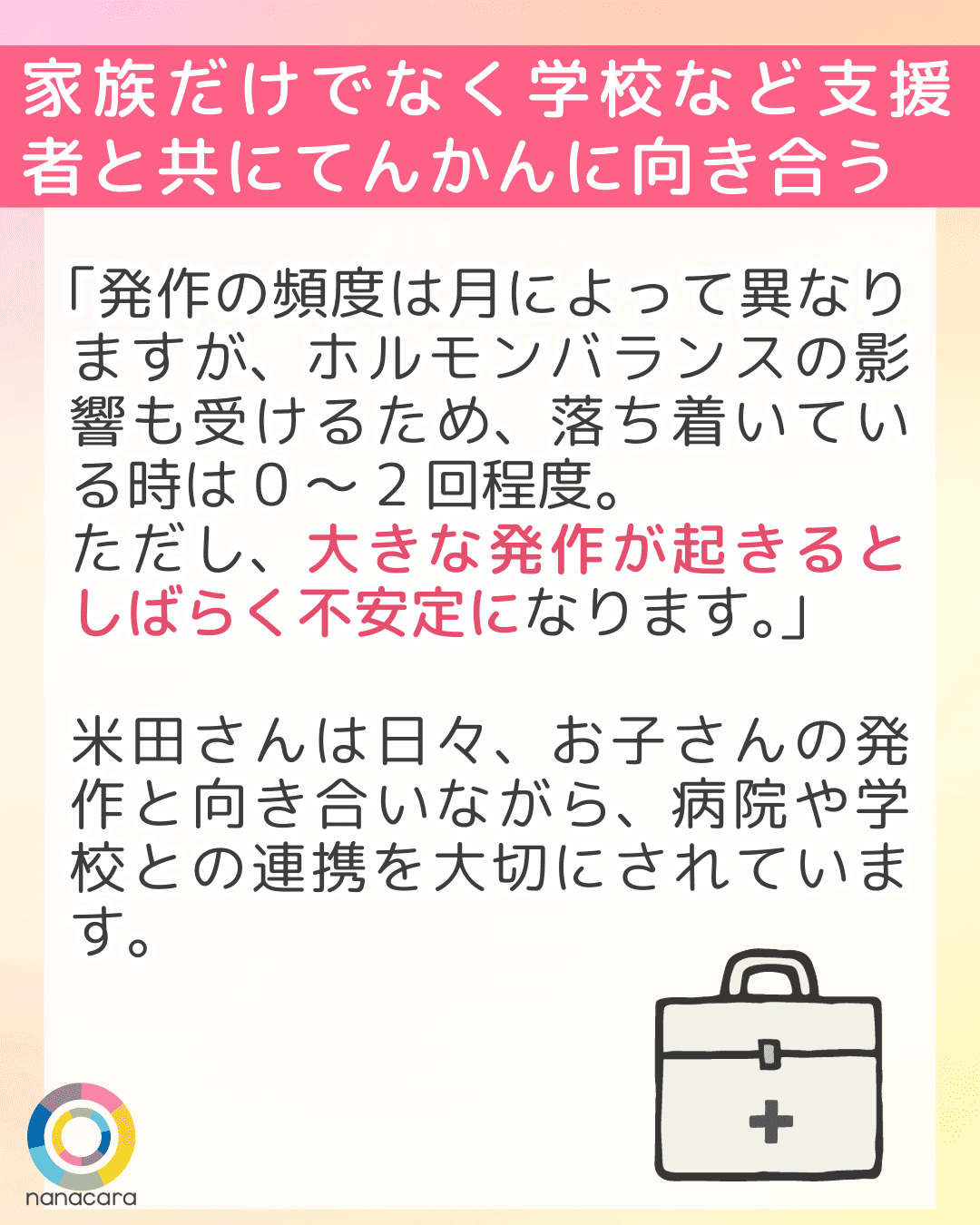 家族だけでなく学校など支援者と共にてんかんに向き合う 「発作の頻度は月によって異なりますが、ホルモンバランスの影響も受けるため、落ち着いている時は0～2回程度。ただし、大きな発作が起きるとしばらく不安定になります。」米田さんは日々、お子さんの発作と向き合いながら、病院や学校との連携を大切にされています。