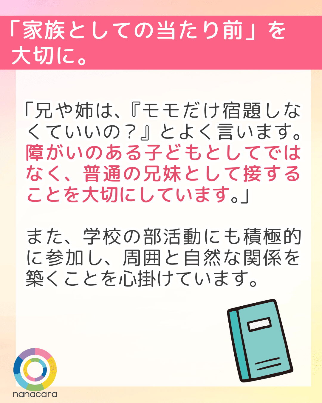 「家族としての当たり前」を大切に。 「兄や姉は、『モモだけ宿題しなくていいの？』とよく言います。障がいのある子どもとしてではなく、普通の兄妹として接することを大切にしています。」また、学校の部活動にも積極的に参加し、周囲と自然な関係を築くことを心掛けています。