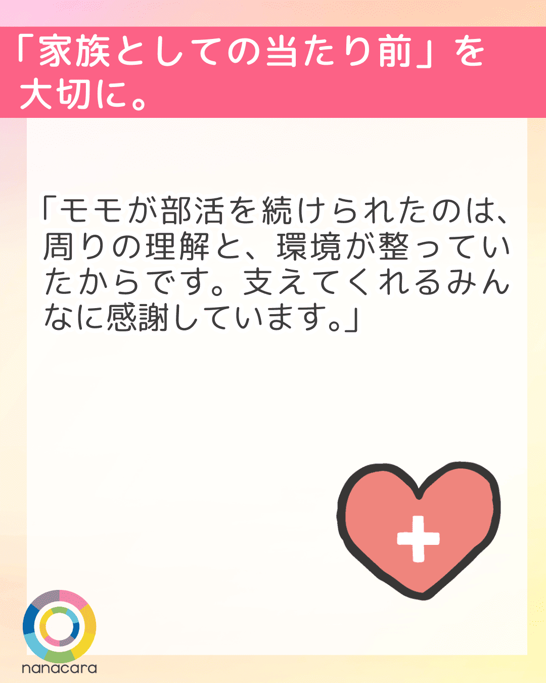 「家族としての当たり前」を
大切に。「モモが部活を続けられたのは、周りの理解と、環境が整っていたからです。支えてくれるみんなに感謝しています。」