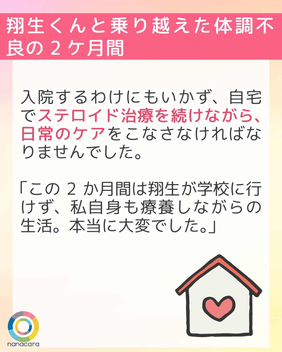 翔生くんと乗り越えた体調不良の2ケ月間 入院するわけにもいかず、自宅でステロイド治療を続けながら、日常のケアをこなさなければなりませんでした。「この2か月間は翔生が学校に行けず、私自身も療養しながらの生活。本当に大変でした。」