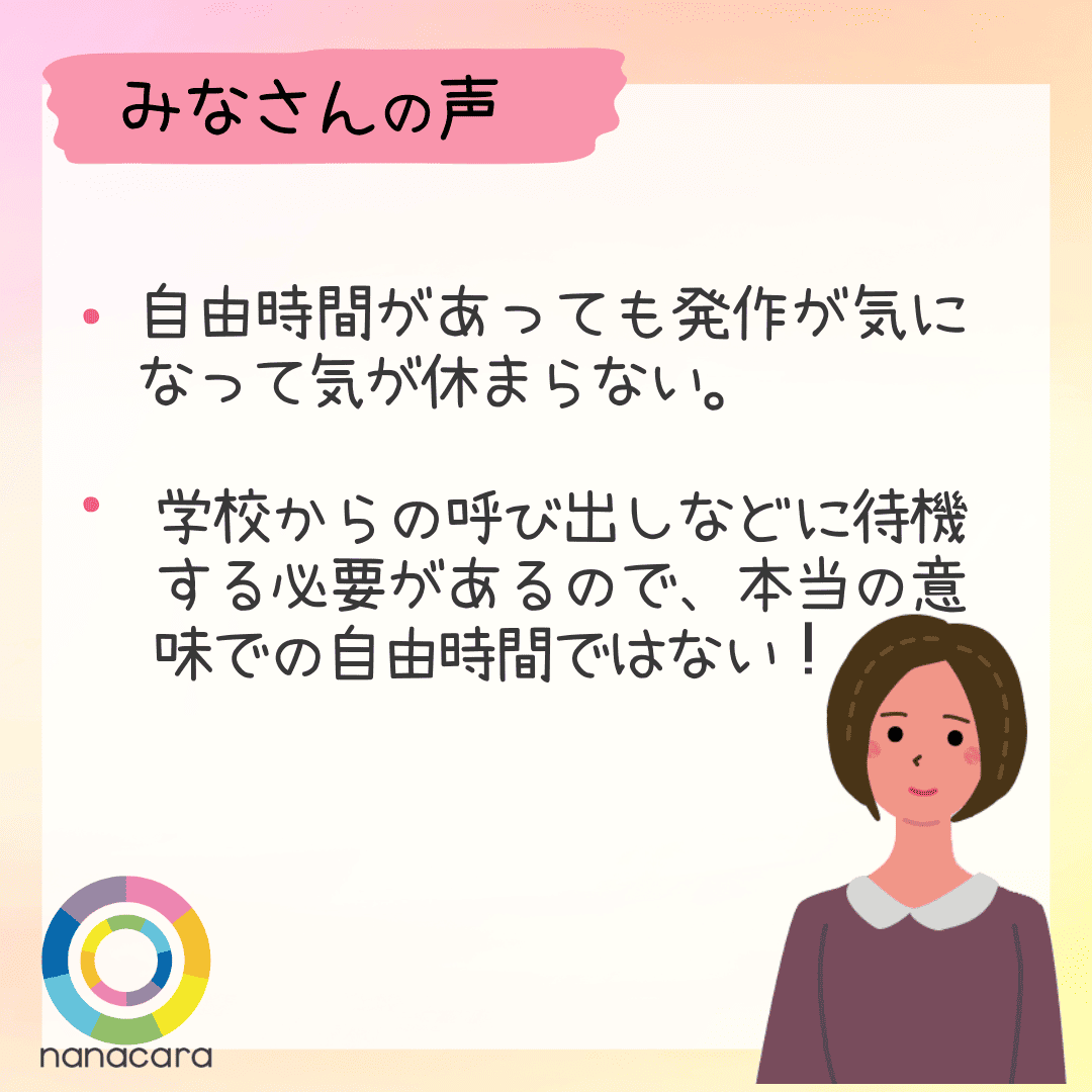 みなさんの声 ・自由時間があっても発作が気になって気が休まらない。・学校からの呼び出しなどに待機する必要があるので、本当の意味での自由時間ではない！