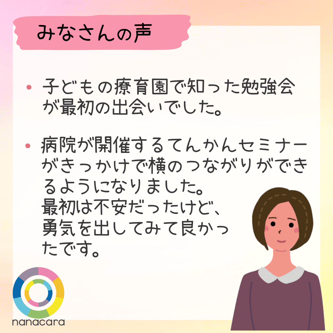 みなさんの声　・子どもの療育園で知った勉強会が最初の出会いでした。・病院が開催するてんかんセミナーがきっかけで横のつながりができるようになりました。最初は不安だったけど、勇気を出してみて良かったです。
