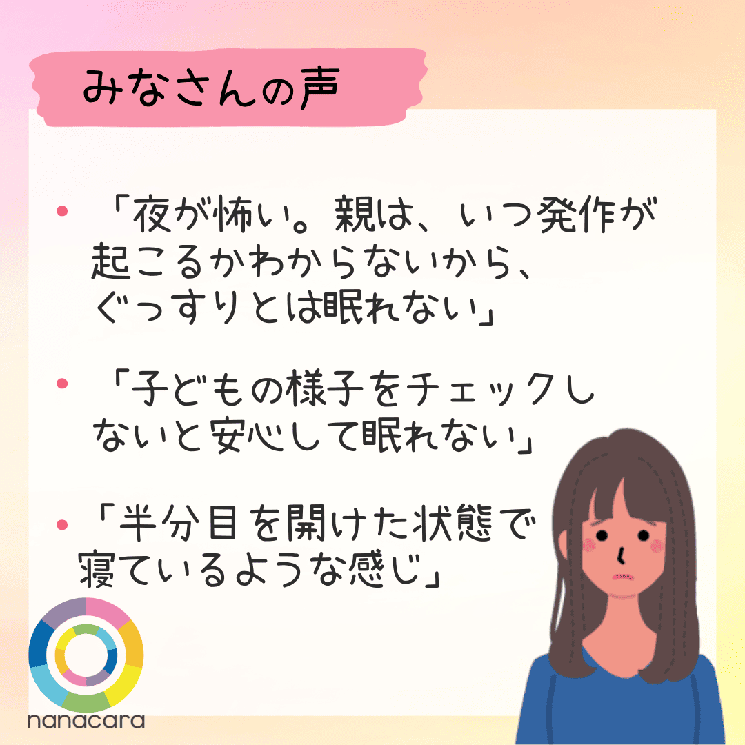 みなさんの声 ・「夜が怖い。親は、いつ発作が起こるかわからないから、ぐっすりとは眠れない」　・「子どもの様子をチェックしないと安心して眠れない」　・「半分目を開けた状態で寝ているような感じ」