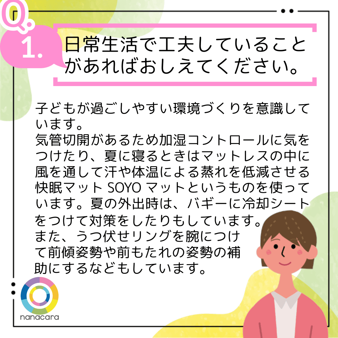 Q1.日常生活で工夫していることがあればおしえてください。子どもが過ごしやすい環境づくりを意識しています。気管切開があるため加湿コントロールに気をつけたり、夏に寝るときはマットレスの中に風を通して汗や体温による蒸れを低減させる快眠マットSOYOマットというものを使っています。夏の外出時は、バギーに冷却シートをつけて対策をしたりもしています。また、うつ伏せリングを腕につけて前傾姿勢や前もたれの姿勢の補助にするなどもしています。