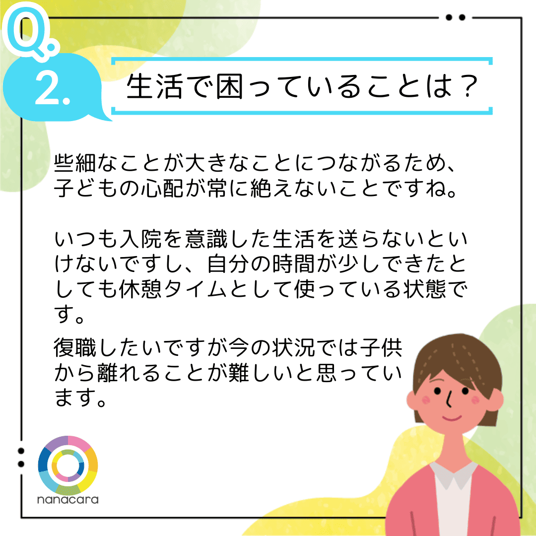 Q2.生活で困っていることは？些細なことが大きなことにつながるため、子どもの心配が常に絶えないことですね。いつも入院を意識した生活を送らないといけないですし、自分の時間が少しできたとしても休憩タイムとして使っている状態です。復職したいですが今の状況では子供から離れることが難しいと思っています。