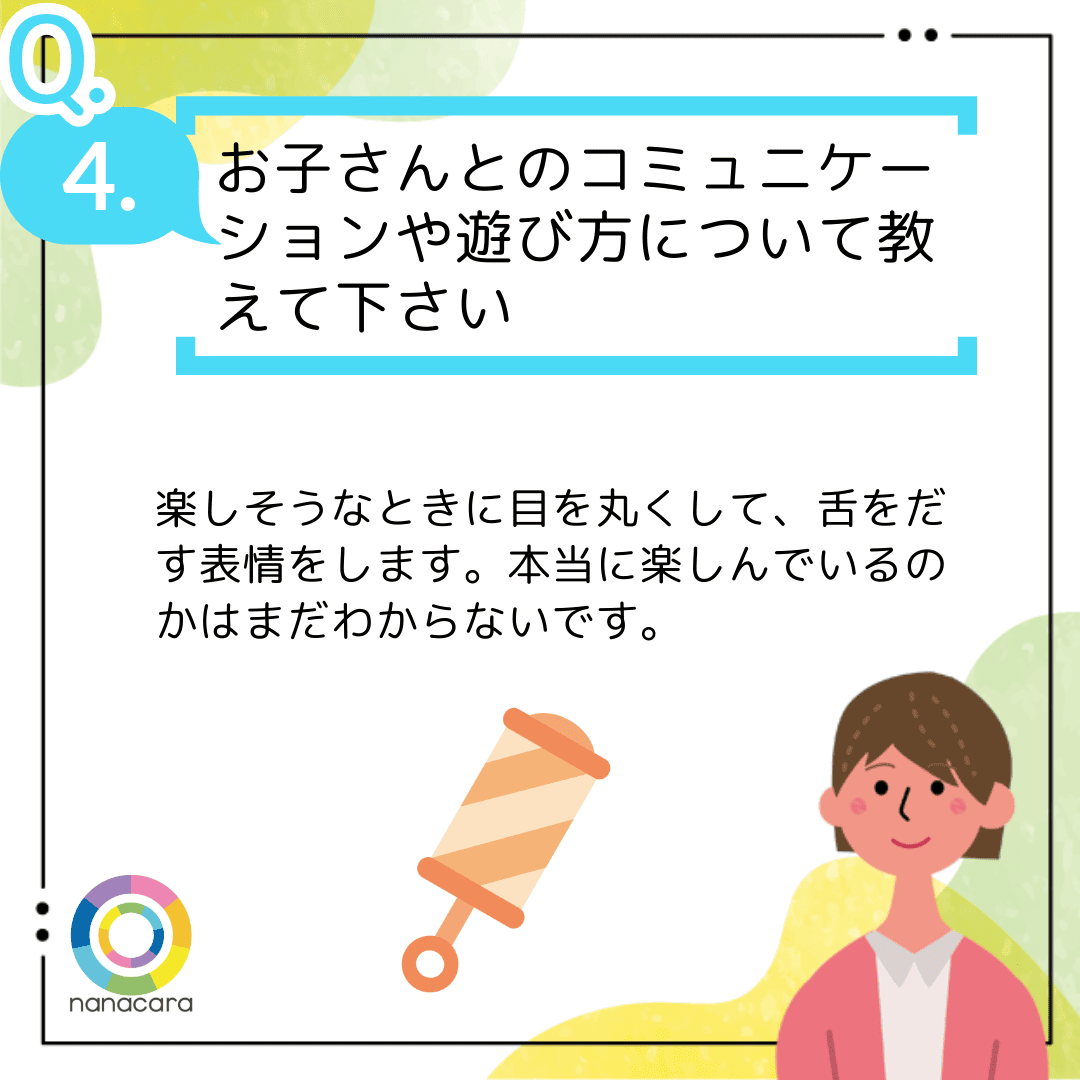 Q4.お子さんとのコミュニケーションや遊び方について教えて下さい 楽しそうなときに目を丸くして、舌をだす表情をします。本当に楽しんでいるのかはまだわからないです。