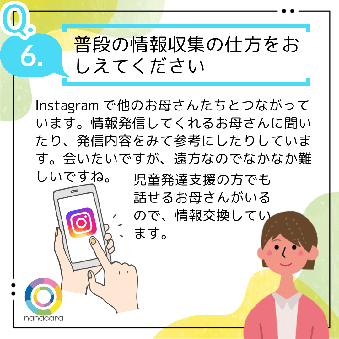 Q6.普段の情報収集の仕方をおしえてください Instagramで他のお母さんたちとつながっています。情報発信してくれるお母さんに聞いたり、発信内容をみて参考にしたりしています。会いたいですが、遠方なのでなかなか難しいですね。児童発達支援の方でも話せるお母さんがいるので、情報交換しています。