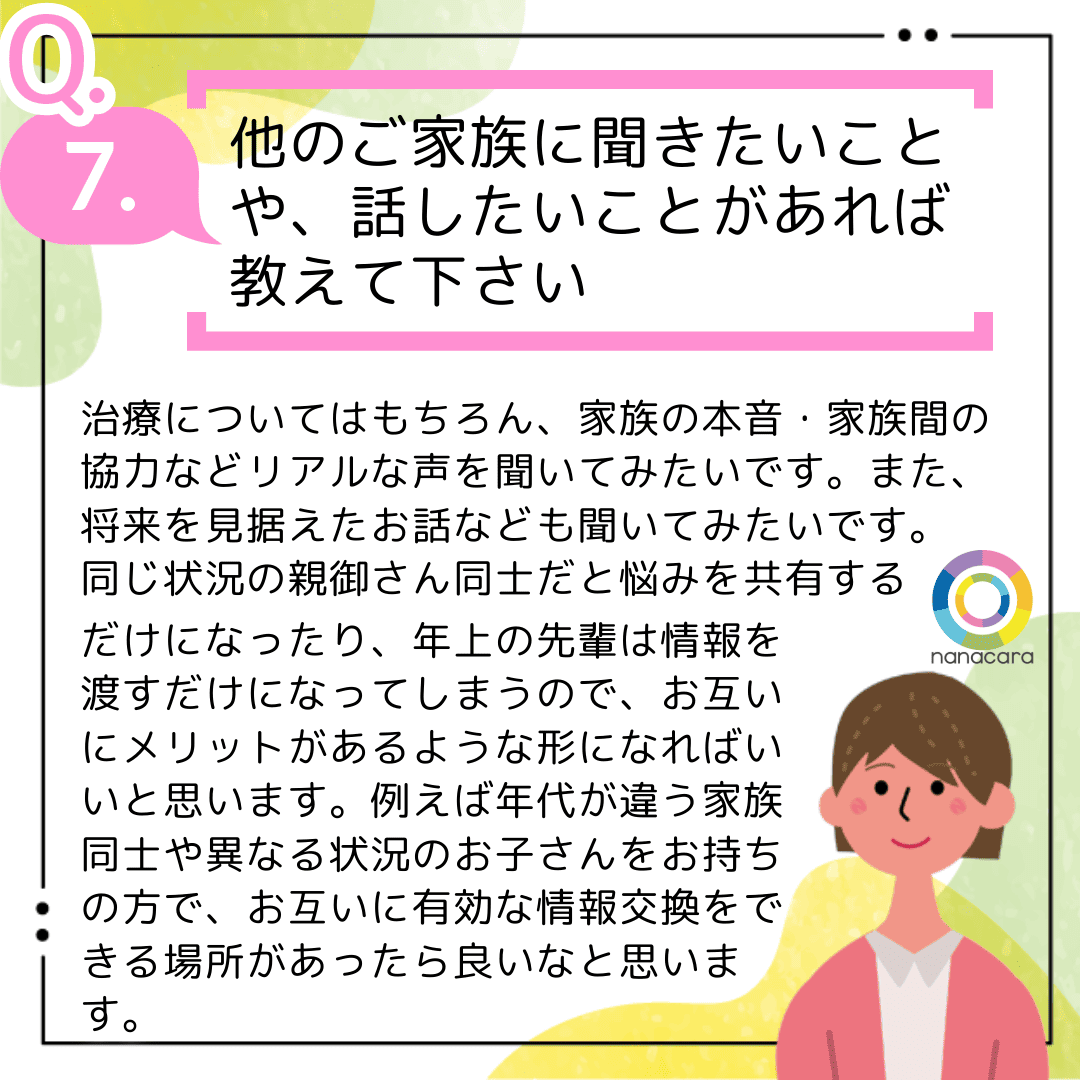 Q7.他のご家族に聞きたいことや、話したいことがあれば教えて下さい 治療についてはもちろん、家族の本音・家族間の協力などリアルな声を聞いてみたいです。また、将来を見据えたお話なども聞いてみたいです。同じ状況の親御さん同士だと悩みを共有するだけになったり、年上の先輩は情報を渡すだけになってしまうので、お互いにメリットがあるような形になればいいと思います。例えば年代が違う家族同士や異なる状況のお子さんをお持ちの方で、お互いに有効な情報交換をできる場所があったら良いなと思います。