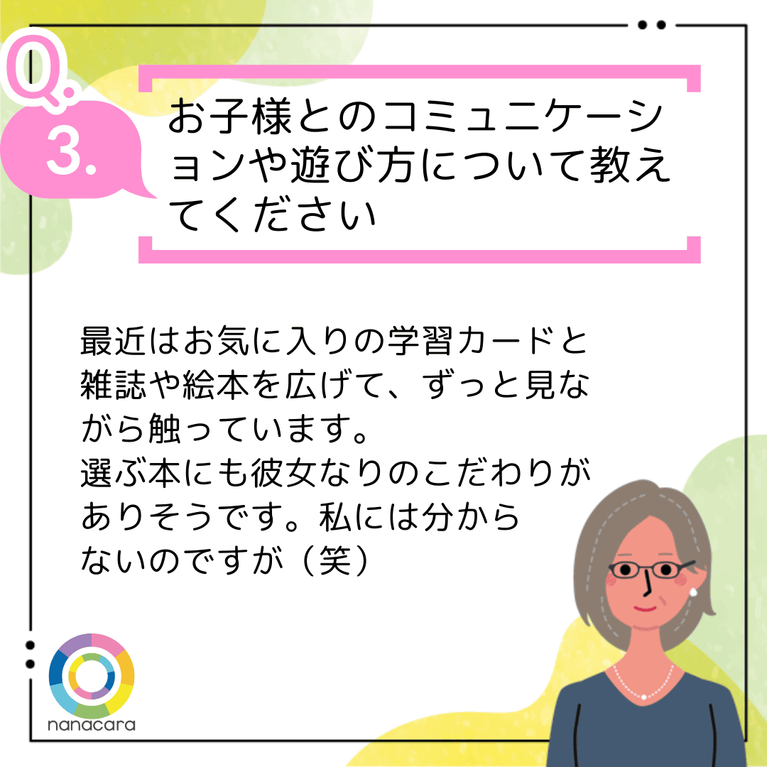 Q3.お子様とのコミュニケーションや遊び方について教えてください 最近はお気に入りの学習カードと雑誌や絵本を広げて、ずっと見ながら触っています。選ぶ本にも彼女なりのこだわりがありそうです。私には分からないのですが（笑）
