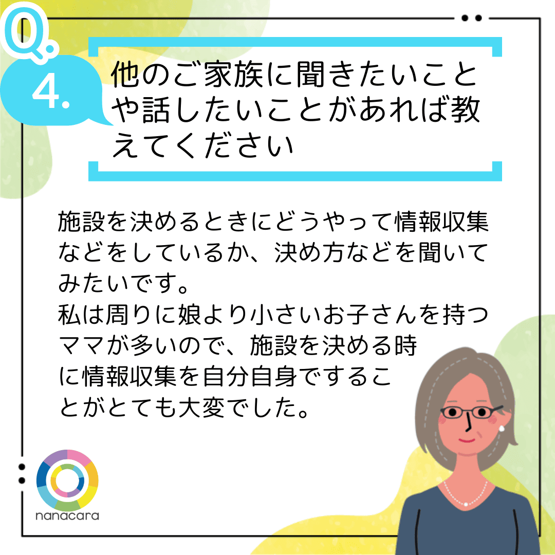 Q4.他のご家族に聞きたいことや話したいことがあれば教えてください 施設を決めるときにどうやって情報収集などをしているか、決め方などを聞いてみたいです。私は周りに娘より小さいお子さんを持つママが多いので、施設を決める時に情報収集を自分自身ですることがとても大変でした。