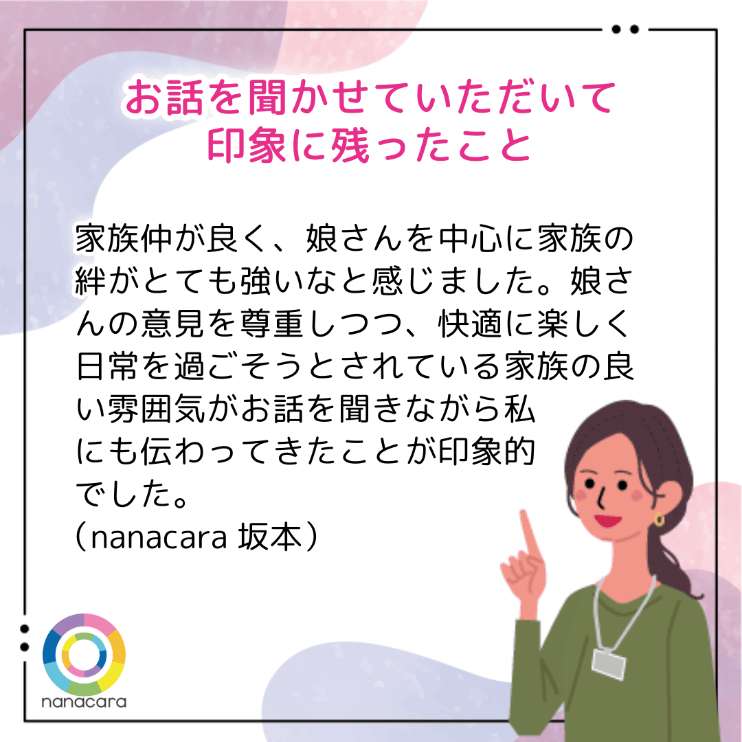 お話を聞かせていただいて印象に残ったこと 家族仲が良く、娘さんを中心に家族の絆がとても強いなと感じました。娘さんの意見を尊重しつつ、快適に楽しく日常を過ごそうとされている家族の良い雰囲気がお話を聞きながら私にも伝わってきたことが印象的でした。（nanacara坂本）